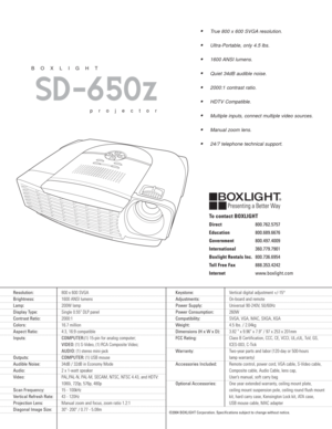 Page 2True 800 x 600 SVGA resolution.
Ultra-Portable, only 4.5 lbs.
1600 ANSI lumens.
Quiet 34dB audible noise.
2000:1 contrast ratio.
HDTV Compatible. 
Multiple inputs, connect multiple video sources.
Manual zoom lens.
24/7 telephone technical support.
SD-650z
BOXLIGHT
projector
Resolution:800 x 600 SVGA
Brightness:1600 ANSI lumens  
Lamp:200W lamp
Display Type:Single 0.55" DLP panel
Contrast Ratio:2000:1
Colors:16.7 million
Aspect Ratio:4:3, 16:9 compatible
Inputs: COMPUTER:(1) 15-pin for analog...