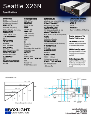 Page 1www.bo xligh t.c om
In ter na tional 360.779.7901
Seattle X26N
Specifications
Special features of the 
Seattle X26N include:
LAN Connectivity– For network 
installation. Manage your projectors 
through a web-based platform.
Quick Start Up and Shut Down—
Start presenting quickly and only a 
10 second cool down cycle when 
you fnish!
Side Changing Lamp and Filter
-
Easy lamp installation and projector 
maintenance. No need to remove 
the projector from ceiling mount 
position.
BRIGHTNESS
2600 Lumens...