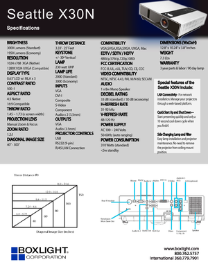 Page 1www.bo xligh t.c om
In ter na tional 360.779.7901
Seattle X30N
Specifications
Special features of the 
Seattle X30N include:
LAN Connectivity– For network 
installation. Manage your projectors 
through a web-based platform.
Quick Start Up and Shut Down—
Start presenting quickly and only a 
10 second cool down cycle when 
you fnish!
Side Changing Lamp and Filter
-
Easy lamp installation and projector 
maintenance. No need to remove 
the projector from ceiling mount 
position.
BRIGHTNESS
3000 Lumens...