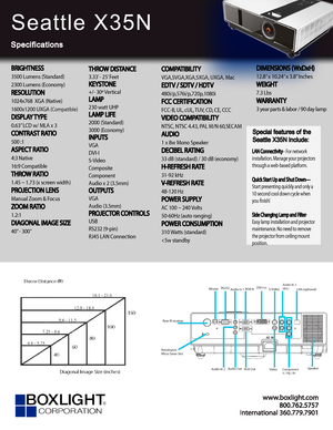 Page 1www.bo xligh t.c om
In ter na tional 360.779.7901
Seattle X35N
Specifications
Special features of the 
Seattle X35N include:
LAN Connectivity– For network 
installation. Manage your projectors 
through a web-based platform.
Quick Start Up and Shut Down—
Start presenting quickly and only a 
10 second cool down cycle when 
you fnish!
Side Changing Lamp and Filter
-
Easy lamp installation and projector 
maintenance. No need to remove 
the projector from ceiling mount 
position.
BRIGHTNESS
3500 Lumens...