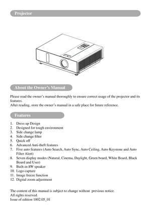 Page 2About the Owner’s Manual
Features
Please read the owner’s manual thoroughly to ensure correct usage of the projector and its 
features.
After reading, store the owner’s manual in a safe place for future reference.
1. Dress up Design
2.  Designed for tough environment
3.  Side change lamp
4.	 Side	change	filter
5.  Quick off
6.  Advanced Anti-theft features
7.    Five auto features (Auto Search, Auto Sync, Auto Ceiling, Auto Keystone and Auto 
Filter Alert)
8.    Seven display modes (Natural, Cinema,...