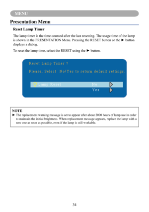 Page 3734
MENU
NOTE
►		The	replacement	warning	message	is	set	to	appear	after	about	2000	hours	of	lamp	use	in	order	to maintain the initial brightness. When replacement message appears, replace the lamp with a 
new one as soon as possible, even if the lamp is still workable.
Presentation Menu
Reset Lamp Timer
The lamp timer is the time counted after the last resetting. The usage time of the lamp 
is	shown	in	the	PRESENTATION	Menu.	Pressing	the	RESET	button	or	the	►	button	
displays a dialog.
To	reset	the	lamp...