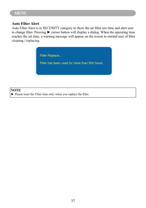 Page 4037
MENU
NOTE
►	Please	reset	the	Filter	time	only	when	you	replace	the	filter.
Auto Filter Alert
Auto	Filter	Alert	is	in	SECURITY 	category	to	show	the	air	filter	use	time	and	alert	user	
to	change	filter.	Pressing	►	cursor	button	will	display	a	dialog.	 When	the	operating	time	
reaches	the	set	time,	a	warning	message	will	appear	on	the	screen	to	remind	user	of	filter	
cleaning / replacing.
Filter Replace...
Filter has been used for more than 500 hours. 