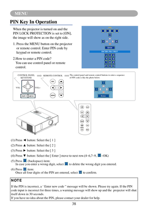 Page 4138
MENU
VOL -VOL+
MENU
INPUT
PIN Key In Operation
When the projector is turned on and the 
PIN LOCK PROTECTION is set to [ON], 
the image will show as on the right side.
1.   Press the MENU button on the projector 
or remote control. Enter PIN code by 
keypad or remote control.
2.  How to enter a PIN code? 
You can use control panel or remote 
control.
CONTROL PANEL 
KEYSTONE REMOTE CONTROL
The control panel and remote control buttons to enter a sequence 
of PIN code is like the photo below.
(1)	Press	◄...