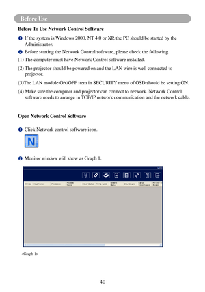 Page 4340
Before Use
Before To Use Network Control Software
		If the system is Windows 2000, NT 4.0 or XP, the PC should be started by the 
Administrator.
		
Before starting the Network Control software, please check the following\
.
(1) The computer must have Network Control software installed.
(2)    The projector should be powered on and the LAN wire is well connected to\
 
projector.
(3)The LAN module ON/OFF item in SECURITY menu of OSD should be setting ON.
(4)   Make sure the computer and projector can...