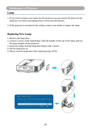 Page 5754
Maintenance of Projector
Lamp
1.  If you want to replace new lamp, but the projector was just turned off, please let the 
projector cool down and unplug power cord at least 60 minutes.
2.   If the projector is mounted in the ceiling, contact your dealer to repla\
ce the lamp.
Replacing New Lamp
1. Remove the lamp door.
2.  Loosen 2 screws of the lamp holder. Take the handle on the top of the lamp, pull out 
the lamp straight off the projector.
3.	Insert	new	lamp,	lock	the	lamp	door	firmly	with	2...