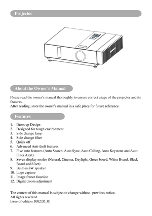 Page 67About the Owner’s Manual
Features
Please read the owner’s manual thoroughly to ensure correct usage of the projector and its 
features.
After reading, store the owner’s manual in a safe place for future reference.
1. Dress up Design
2.  Designed for tough environment
3.  Side change lamp
4.	 Side	change	filter
5.  Quick off
6.  Advanced Anti-theft features
7.    Five auto features (Auto Search, Auto Sync, Auto Ceiling, Auto Keystone and Auto 
Filter Alert)
8.    Seven display modes (Natural, Cinema,...