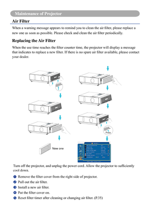 Page 7774
Maintenance of Projector
Air Filter
When	a	warning	message	appears	to	remind	you	to	clean	the	air	filter,	please	replace	a	
new	one	as	soon	as	possible.	Please	check	and	clean	the	air	filter	periodically.
Replacing the Air Filter
When	the	use	time	reaches	the	filter	counter	time,	the	projector	will	display	a	message	
that	indicates	to	replace	a	new	filter.	If	there	is	no	spare	air	filter	available,	please	contact	
your dealer.
Press
Turn	off	the	projector,	and	unplug	the	power	cord.	Allow	the...