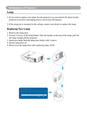 Page 7875
Maintenance of Projector
Lamp
1.  If you want to replace new lamp, but the projector was just turned off, please let the 
projector cool down and unplug power cord at least 60 minutes.
2.   If the projector is mounted in the ceiling, contact your dealer to repla\
ce the lamp.
Replacing New Lamp
1. Remove the lamp door.
2.  Loosen 2 screws of the lamp holder. Take the handle on the top of the lamp, pull out 
the lamp straight off the projector.
3.	Insert	new	lamp,	lock	the	lamp	door	firmly	with	2...