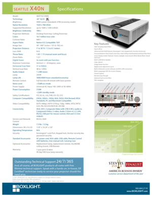 Page 1Specifications
Model SEATTLE X40N
Technology .63" 3LCD
Brightness 4000 Lumen (Standard) 2700 (economy mode)
Native Resolution 1024 x 768 (XGA)
Supported Resolution up to 1600 x 1200 (UXGA)
Brightness Uniformity 78%<
Projection Methods Desktop front/rear, Ceiling front/rear
Colors 16.7 million true color
Contrast Ratio 600:1
Aspect Ratio Native 4:3; Compatible 16:9
Image Size 40"–300" inches / 101.6–762 cm
Projection Distance  5' to 30' ft / 1.5 to 9.1 meters
Lens Shift N/A
Throw Ratio...