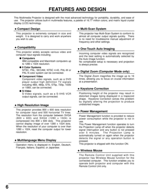 Page 66
FEATURES AND DESIGN
This Multimedia Projector is designed with the most advanced technology for portability, durability, and ease of
use.  The projector utilizes built-in multimedia features, a palette of 16.77 million colors, and matrix liquid crystal
display (LCD) technology.
Compatibility
This projector widely accepts various video and
computer input signals including;
Computers
IBM-compatible and Macintosh computers up
to 1280 x 1024 resolution.
6 Color Systems
NTSC, PAL, SECAM, NTSC 4.43, PAL-M...