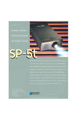 Page 1BOXLIGHT
Durable traveler
Advanced features
Affordably priced
BOXLIGHT and the BOXLIGHT logo are registered trademarks of BOXLIGHT Corporation. © Copyright BOXLIGHT Corporation, 2000.
All other marks are the property of their respective owners. Specifications subject to change without notice.   M1-SP-5tUS 12/00
19332 Powder Hill Place
Poulsbo, Washington  98370
800.762.5757
360.779.7901
www.boxlight.com
SP-5t SP
-5t
For the mobile presenter on a budget, the  boxlight sp-5t projector
is the right choice....