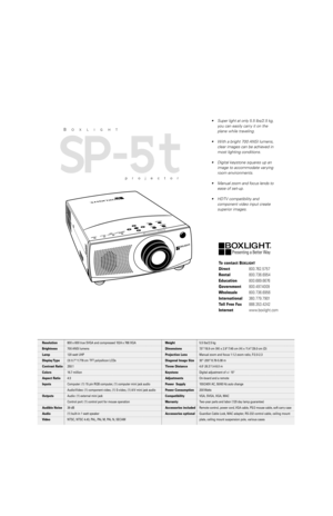 Page 2To contact BOXLIGHT
Direct800.762.5757
Rental800.736.6954
Education800.689.6676
Government800.497.4009
Wholesale800.736.6956
International360.779.7901
Toll Free Fax888.353.4242
Internetwww.boxlight.com
•Super light at only 5.5 lbs/2.5 kg,
you can easily carry it on the
plane while traveling.
•With a bright 700 ANSI lumens,
clear images can be achieved in
most lighting conditions.
•Digital keystone squares up an
image to accommodate varying
room environments.
•Manual zoom and focus lends to
ease of...