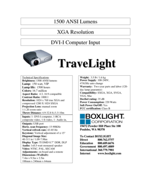 Page 11500 ANSI Lumens 
 
XGA Resolution 
 
DVI-I Computer Input 
 
   T T
r r
a a
v v
e e
L L
i i
g g
h h
t t   
   
Technical Specifications 
Brightness: 1500 ANSI lumens 
Lamp:  150 watt, VIP 
Lamp life:  1500 hours 
Colors: 16.7 million 
Aspect Ratio:  4:3, 16:9 compatible  
Contrast Ratio: 1000:1 
Resolution: 1024 x 768 true XGA and 
compressed 1280 X 1024 SXGA 
Projection Lens: manual zoom 
1:1.20 zoom ratio 
Throw Distance: 4.9-32.8 ft./1.5-10m 
Inputs: 1- DVI-I computer, 1-RCA 
composite video,...