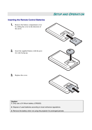 Page 16
 
 
SETUP AND OPERATION 
Inserting the Remote Control Batteries 
1.  Remove the battery compartment cover 
by sliding the cover in the direction of 
the arrow. 
2.  Insert the supplied battery with the posi-
tive side facing up. 
 
3.  Replace the cover. 
 
 
Caution: 
1. Only use a 3V lithium battery (CR2025). 
 
2. Dispose of used batteries accordi ng to local ordinance regulations.  
 
3. Remove the battery when not usi ng the projector for prolonged periods. 
  