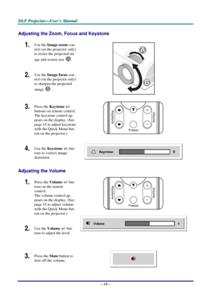 Page 23
D
D
D L
L
L P
P
P  
 
  P
P
P r
r
r o
o
o j
j
j e
e
e c
c
c t
t
t o
o
o r
r
r —
—
— U
U
U s
s
s e
e
e r
r
r ’
’
’ s
s
s  
 
  M
M
M a
a
a n
n
n u
u
u a
a
a l
l
l  
 
 
Adjusting the Zoom, Focus and Keystone 
1.  Use the  Image-zoom  con-
trol (on the projector only) 
to resize the projected im-
age and screen size 
A. 
2.  Use the  Image-focus  con-
trol (on the projector only) 
to sharpen the projected 
image 
B. 
B
A
 
3.  Press the  Keystone  +/- 
buttons on remote control. 
The keystone control ap-...