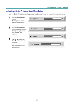 Page 24
D
D
D L
L
L P
P
P  
 
  P
P
P r
r
r o
o
o j
j
j e
e
e c
c
c t
t
t o
o
o r
r
r  
 
  –
–
–  
 
  U
U
U s
s
s e
e
e r
r
r ’
’
’ s
s
s  
 
  M
M
M a
a
a n
n
n u
u
u a
a
a l
l
l  
 
 
Adjusting with the Projector Quick Menu Button 
Use the Quick Menu button on the projector to adj ust brightness, contrast, volume, and keystone. 
1.  Press the Quick Menu  
button.  
The brightness control 
appears on the display. 
2.  Press the  Quick Menu  
button repeatedly to scroll 
through the options con-
trast,...