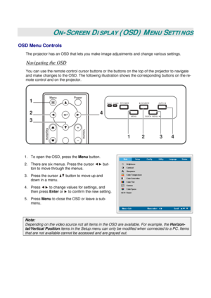 Page 25
 
 
ON-SCREEN DISPLAY (OSD) MENU SETTINGS 
OSD Menu Controls 
The projector has an OSD that lets you make image adjustments and change various settings.  
Navigating the OSD 
You can use the remote control cursor buttons or the buttons on the top of the projector to navigate 
and make changes to the OSD. The following illust ration shows the corresponding buttons on the re-
mote control and on the projector. 
1
2
3
4
1234
 
 
1.  To open the OSD, press the  Menu button.  
2.  There are six menus. Press...