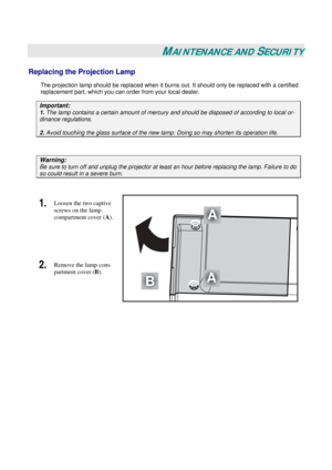 Page 38
 
 
MAINTENANCE AND SECURITY 
Replacing the Projection Lamp 
The projection lamp should be replaced when it burns out. It should onl y be replaced with a certified 
replacement part, which you can order from your local dealer.  
Important: 
1.  The lamp contains a certain  amount of mercury and should be dis posed of according to local or-
dinance regulations. 
2. Avoid touching the glass surfac e of the new lamp: Doing so may shorten its operation life. 
 
Warning: 
Be sure to turn off and unplug the...