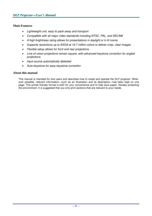 Page 5
D
D
D L
L
L P
P
P  
 
  P
P
P r
r
r o
o
o j
j
j e
e
e c
c
c t
t
t o
o
o r
r
r —
—
— U
U
U s
s
s e
e
e r
r
r ’
’
’ s
s
s  
 
  M
M
M a
a
a n
n
n u
u
u a
a
a l
l
l  
 
 
—  iv — 
Main Features 
•  Lightweight unit, easy to pack away and transport 
• Compatible with all major video standards including NTSC, PAL, and SECAM 
• A high brightness rating allows for presentations in daylight or in lit rooms 
• Supports resolutions up to SXGA at 16.7 million colors to deliver crisp, clear images  
• Flexible...