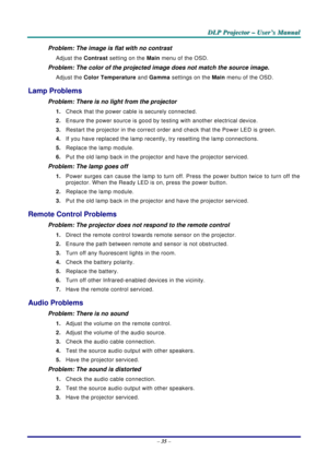 Page 44
D
D
D L
L
L P
P
P  
 
  P
P
P r
r
r o
o
o j
j
j e
e
e c
c
c t
t
t o
o
o r
r
r  
 
  –
–
–  
 
  U
U
U s
s
s e
e
e r
r
r ’
’
’ s
s
s  
 
  M
M
M a
a
a n
n
n u
u
u a
a
a l
l
l  
 
 
–  35  – 
Problem: The image is flat with no contrast  
Adjust the  Contrast setting on the  Main menu of the OSD. 
Problem: The color of the projected image does not match the source imag\
e. 
Adjust the  Color Temperature and Gamma  settings on the Main menu of the OSD. 
Lamp Problems 
Problem: There is no light from the...