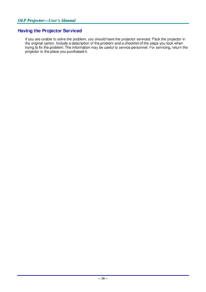 Page 45
D
D
D L
L
L P
P
P  
 
  P
P
P r
r
r o
o
o j
j
j e
e
e c
c
c t
t
t o
o
o r
r
r —
—
— U
U
U s
s
s e
e
e r
r
r ’
’
’ s
s
s  
 
  M
M
M a
a
a n
n
n u
u
u a
a
a l
l
l  
 
 
– 36 – 
Having the Projector Serviced 
If you are unable to solve the problem, you should hav e the projector serviced. Pack the projector in 
the original carton. Include a description of the pr oblem and a checklist of the steps you took when 
trying to fix the problem: The information may be useful to service per sonnel. For servicing,...