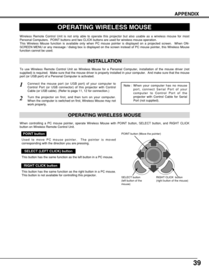 Page 3939
APPENDIX
OPERATING WIRELESS MOUSE
INSTALLATION
Wireless Remote Control Unit is not only able to operate this projector but also usable as a wireless mouse for most
Personal Computers.  POINT buttons and two CLICK buttons are used for wireless mouse operation.
This Wireless Mouse function is available only when PC mouse pointer is displayed on a projected screen.  When ON-
SCREEN MENU or any message / dialog box is displayed on the screen instead of PC mouse pointer, this Wireless Mouse
function cannot...