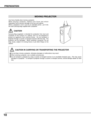 Page 1010
PREPARATION
CAUTION IN CARRYING OR TRANSPORTING THE PROJECTOR
Do not drop or bump a projector, otherwise damages or malfunctions may result.
When carrying a projector, use a suitable carrying case.
Do not transport a projector by using a courier or transport service in an unsuitable transport case.  This may cause
damage to a projector.  To transport a projector through a courier or transport service, consult Boxlight dealer for best
way.
MOVING PROJECTOR
CAUTION
Carrying Bag (supplied) is intended...