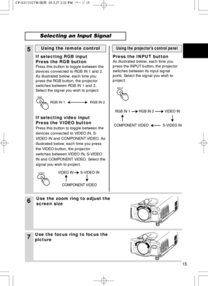 Page 16RGB
15
6Use the zoom ring to adjust the
screen size
7Use the focus ring to focus the
picture
5
If selecting RGB input
Press the RGB button
Press this button to toggle between the
devices connected to RGB IN 1 and 2.
As illustrated below, each time you
press the RGB button, the projector
switches between RGB IN 1 and 2.
Select the signal you wish to project.
If selecting video input
Press the VIDEO button
Press this button to toggle between the
devices connected to VIDEO IN, S-
VIDEO IN and COMPONENT...