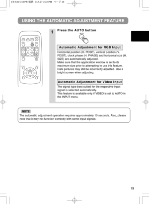 Page 2019
The automatic adjustment operation requires approximately 10 seconds. Also, please
note that it may not function correctly with some input signals.
NOTE
1
USING THE AUTOMATIC ADJUSTMENT FEATURE
Press the AUTO button
Horizontal position (H. POSIT), vertical position (V.
POSIT), clock phase (H. PHASE) and horizontal size (H.
SIZE) are automatically adjusted.
Make sure that the application window is set to its
maximum size prior to attempting to use this feature.
Dark pictures may still be incorrectly...