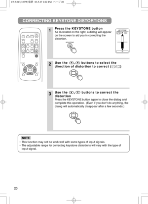 Page 2120
• This function may not be work well with some types of input signals.
• The adjustable range for correcting keystone distortions will vary with the type of
input signal.
NOTE
CORRECTING KEYSTONE DISTORTIONS
1Press the KEYSTONE button
As illustrated on the right, a dialog will appear
on the screen to aid you in correcting the
distortion. 
2Use the , buttons to select the
direction of distortion to correct ( / )
3Use the,buttons to correct the
distortion
Press the KEYSTONE button again to close the...