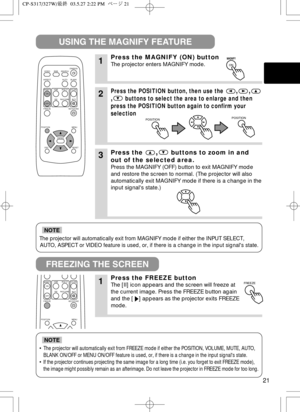 Page 2221
The projector will automatically exit from MAGNIFY mode if either the INPUT SELECT,
AUTO, ASPECT or VIDEO feature is used, or, if there is a change in the input signals state.
NOTE
•The projector will automatically exit from FREEZE mode if either the POSITION, VOLUME, MUTE, AUTO,
BLANK ON/OFF or MENU ON/OFF feature is used, or, if there is a change in the input signals state.
•If the projector continues projecting the same image for a long time (i.e. you forget to exit FREEZE mode),
the image might...