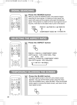 Page 2322
SIGNAL SEARCHING
SELECTING THE ASPECT RATIO
TEMPORARILY BLANKING THE SCREEN
1Press the SEARCH button
When you press the SEARCH button, the projector begins
searching for input signals. If it detects an input signal, the
search will cease and the projector will project the detected
signal. If the projector is unable to find an input signal at any of
its ports, it will return to the state it was in prior to the search.
1Press the ASPECT button
RGB IN 1, RGB IN 2, COMPONENT VIDEO
(HDTV signals : 1125i...