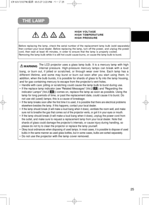 Page 2625
THE LAMP
HIGH VOLTAGE
HIGH TEMPERATURE
HIGH PRESSURE
Before replacing the lamp, check the serial number of the replacement la\
mp bulb (sold separately)
then contact your local dealer. Before replacing the lamp, turn off the \
power, and unplug the power
cord, then wait at least 45 minutes, in order to ensure that the lamp is\
 properly cooled.
Removing the lamp bulb while it is still hot could cause burns, or cause\
 the lamp bulb to burst.
The LCD projector uses a glass lamp bulb. It is a mercury...