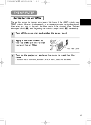 Page 2827
THE AIR FILTER
Caring for the air filter
The air filter should be cleaned about every 100 hours. If the LAMP indicator and
TEMP indicator blink red simultaneously, or a message prompts you to clean the air
filter when you turn on the unit, the filter needs to be cleaned. (See Related
Messages (Vol.2       ) and Regarding the Indicator Lamps (Vol.2       ) for details.)
1Turn off the projector, and unplug the power cord
2Apply a vacuum cleaner to
the top of the air filter cover
to clean the air filter...