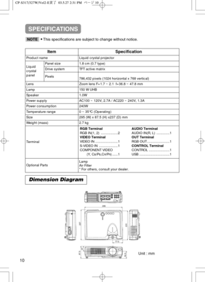 Page 40Dimension Diagram
Unit : mm
77.5
295
237
87.5
37
50.5231
ItemSpecification
Product nameLiquid crystal projector
Liquid
crystal
panelPanel size1.8 cm (0.7 type)
Drive systemTFT active matrix
Pixels 786,432 pixels (1024 horizontal x 768 vertical)
LensZoom lens F=1.7 ~ 2.1  f=36.8 ~ 47.8 mm
Lamp150 W UHB
Speaker1.0W
Power supplyAC100 ~ 120V, 2.7A / AC220 ~ 240V, 1.3A
Power consumption240W
Temperature range0 ~ 35°C (Operating)
Size295 (W) x 87.5 (H) x237 (D) mm
Weight (mass)2.7 kg
Terminal
Optional...