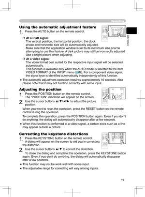 Page 19
19
ENGLISH

Operating
Correcting the keystone distortions
1. Press the KEYSTONE button on the remote control. 
A dialog will appear on the screen to aid you in
 correcting 
the distortion.
2. Use the cursor buttons ▲/▼ to correct the distortion.
To close the dialog and complete this operation, press the KEYSTONE button 
again. Even if you don’t do anything, the dialog will automatically disappear 
after a few seconds. 
● This function may not be work well with some input.
● The adjustable range for...