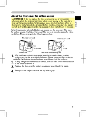 Page 9
9
ENGLISH

Setting up
About the ﬁlter cover for bottom-up use
WARNING  ►Do not replace the ﬁlter cover during use or immediately 
after use. While the projector connects with a power supply, or the projector is 
in a high temperature state, handling could cause an electric shock, a ﬁ re, a 
burn and/or malfunction to the projector.Before handling, make sure the power 
switch is off and the power cord is not plugged in, then wait at least 45 minutes.
When the projector is installed bottom up, please use...