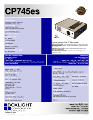 Page 1 
www.boxlight.com 
Direct 800.762.5757 
International 360.779.7901 
Partners 866.688.3636
 
 
 
 
CP745es CP745es
   
 KEYSTONE 
+/- 30°  vertical 
VIDEO 
NTSC, NTSC 4.43, PAL, PAL-I, PAL-M/N, PAL-D/K,  
PAL-B/G, SECAM 
HDTV / EDTV / SDTV 
480i/p, 576i/p, 720p, 1080i 
AUDIO  
1 X 2 watt speakers
 
DIMENSIONS (WxDxH) 
12.1” x 10.5” x 3.7” inches  
310 x 270 x 96 mm
 
WEIGHT 
6.4 lbs / 2.9 Kg  
DECIBEL RATING 
33 dB (standard) / 30 dB (eco) 
WARRANTY 
2 year parts & labor 
(120 day/500 hour lamp life...