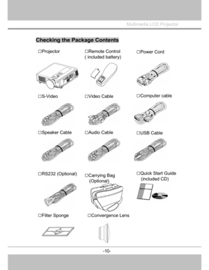 Page 11
 

Multimedia LCD Projector
 
Checking the Package Contents
□Projector □Remote Control
( included battery)
□S-Video □Computer cable
□Audio Cable□USB Cable 
□Quick Start Guide (included CD) 
□Filter Sponge 
-10
-
   
   
   
 
 
 
 
□Power Cord 
□Video Cable 
□Speaker Cable 
□RS232 (Optional) □Carrying Bag   (Optional)
 
□Convergence Lens
  