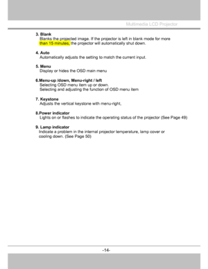 Page 15
Multimedia LCD Projector
 
3. Blank 
Blanks the projected image. If the projec tor is left in blank mode for more 
than 15 minutes, the projector will automatically shut down. 
 
4. Auto  
Automatically adjusts the setting to match the current input. 
5. Menu  
Display or hides the OSD main menu 
6.Menu-up /down, Menu-right / left Selecting OSD menu item up or down. 
Selecting and adjusting the fu nction of OSD menu item 
7. Keystone  
Adjusts the vertical keystone with menu-right, 
8.Power indicator...