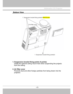 Page 18
 Bottom View  
 
Multimedia LCD Projector
 
1. Suspensionbracketfixingpoints(4) M4-8 Screw
2.Ai
rfilter cover
1.Suspension bracketfixingpoints(4) 
1. Suspension bracket fixing points (4 points)
Install the optional ceiling mount  here when suspending the project
o
from the ceiling. 
2. Air filter cove
r 
Prevents dust and other foreign particles from being drawn into the 
projector. 
-17
-
  