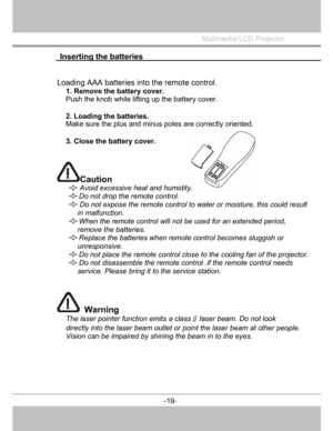 Page 20
 Inserting the batteries 
 
Multimedia LCD Projector
 
Loading AAA batteriesintotheremote control.
1. Remove the battery cover.  
Push the knob while lifting up the battery cover. 
2. Loading the batteries.
Make sure the plus and minus  poles are correctly oriented. 
3. Close the battery cover.
Caution  
