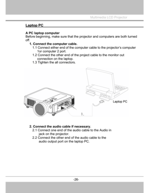 Page 27
 

Multimedia LCD Projector
 
Laptop PC                                                          
A PC laptop computer 
Before beginning, make sure that the projector and computers are both turned
off. 
1. Connect the computer cable.  
1.1 Connect either end of the computer  cable to the projector’s computer 
1or computer 2 port. 
1.2 Connect the other end of the project cable to the monitor out  connection on the laptop. 
1.3 Tighten the all connectors. 
2. Connect the audio  cable if necessary. 
2.1...