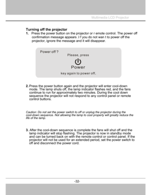 Page 33
Multimedia LCD Projector
 
Turning off the projector
1. Press the power button on the projecto r or r emote control. The power off 
confirmation message appears .I f you do not wan t to power off the 
projector, ignore the message and it will disappear. 
2.  Press the powe
r button again and the projector will enter cool-down
mode. The lamp shuts off, the lamp indicator flashes red, and the fans 
continue to run for approximately tw o minutes. During the cool down 
sequence the projector will not respon...