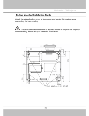 Page 47
  Ceiling Mounted Installation Guide 
 
Multimedia LCD Projector
 
Attach the optional ceiling mount at four-suspension bracket fixing points when
suspending the from a ceiling. 
*A specia
l method of installation isrequired in order to suspend theprojector
from the ceiling. Please ask your dealer for more details.  
-46-
 
 
  