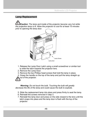 Page 49
W
arning: Do not touch the bulb. Touchingthe bulb will greatly
decrease the life of the lamp and could cause the bulb to explode.  
5. Slide the replacement lamp into place and press firmly to seat the lamp.
6. Reinstall the screws removed in step 3. 
7. Reinstall the lamp door and press on  the side closest to the lens until the 
latch snaps into place and the lamp door is flush with the top of the 
projector. 
 
Multimedia LCD Projector
 
Lamp Replacement
Caution : The lamp and inside of the projector...