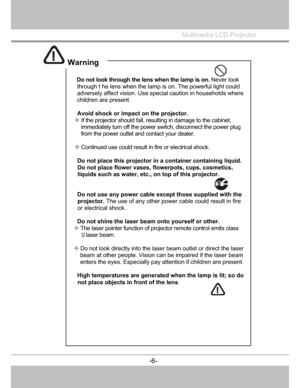 Page 7
 Do not look through the lens when the lamp is on. Never look 
through t he lens when the lamp is on. The powerful light could 
adversely affect visi on. Use special cautio n in households where
children are present. 
 
  Avoid shock or impact on the projector. 
