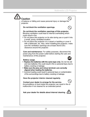 Page 8
Caution 
of balance or falling and cause personal injury or damage the 
projector. 
 
 Do not block the ventilation openings. 
 
  Do not block the ventilation openings of this projector. 
Blocking ventilation could lead  to internal overheating which 
could result in fire. 
