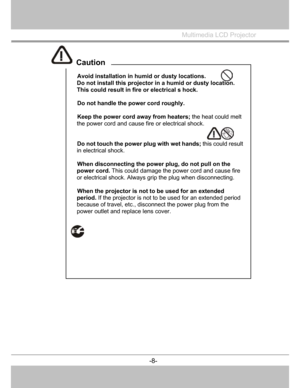 Page 9
 Avoid installation in humid or dusty locations. 
Do not install this projector  in a humid or dusty location. 
This could result in fire or electrical s hock. 
 
  Do not handle the power cord roughly. 
 
  Keep the power cord away from heaters;  the heat could melt 
the power cord and cause fire or electrical shock. 
 
 
  Do not touch the power  plug with wet hands; this could result 
in electrical shock. 
 
  When disconnecting the powe r plug, do not pull on the 
power cord.  This could damage...